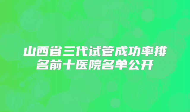 山西省三代试管成功率排名前十医院名单公开