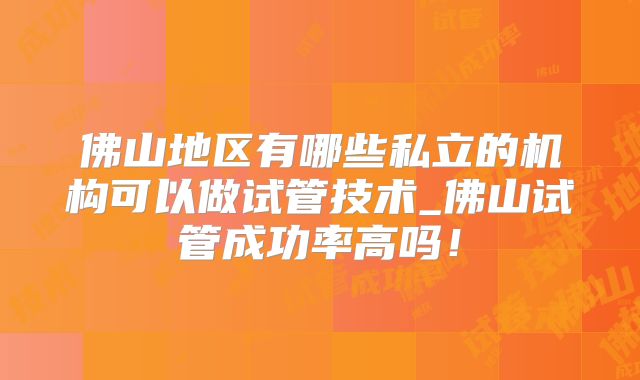佛山地区有哪些私立的机构可以做试管技术_佛山试管成功率高吗!