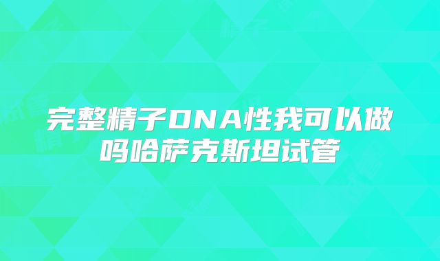 完整精子DNA性我可以做吗哈萨克斯坦试管