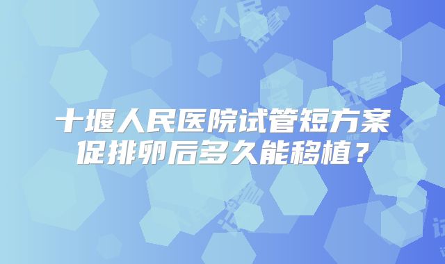 十堰人民医院试管短方案促排卵后多久能移植?