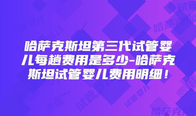 哈萨克斯坦第三代试管婴儿每趟费用是多少-哈萨克斯坦试管婴儿费用明细!
