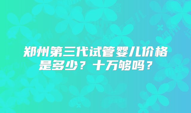 郑州第三代试管婴儿价格是多少？十万够吗？