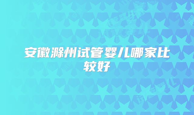 安徽滁州试管婴儿哪家比较好