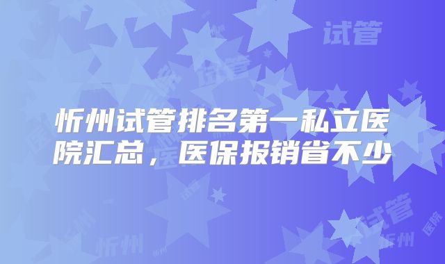 忻州试管排名第一私立医院汇总，医保报销省不少