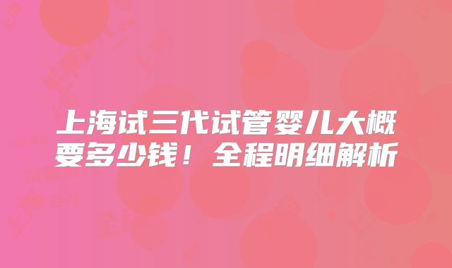 上海试三代试管婴儿大概要多少钱!全程明细解析