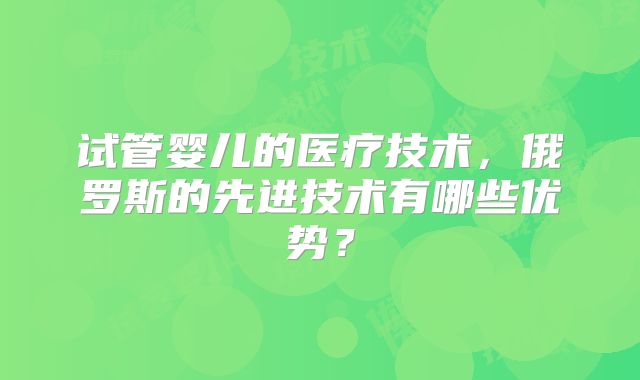 试管婴儿的医疗技术,俄罗斯的先进技术有哪些优势?
