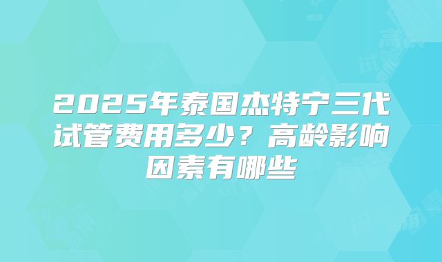 2025年泰国杰特宁三代试管费用多少?高龄影响因素有哪些