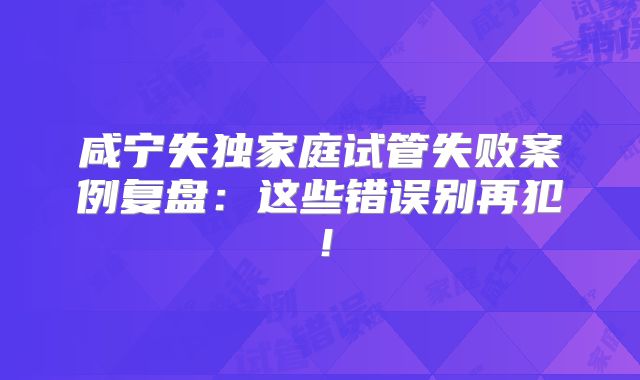 咸宁失独家庭试管失败案例复盘:这些错误别再犯!