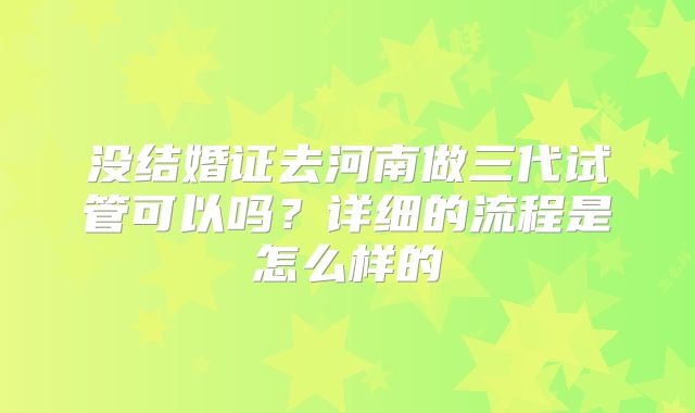 没结婚证去河南做三代试管可以吗?详细的流程是怎么样的