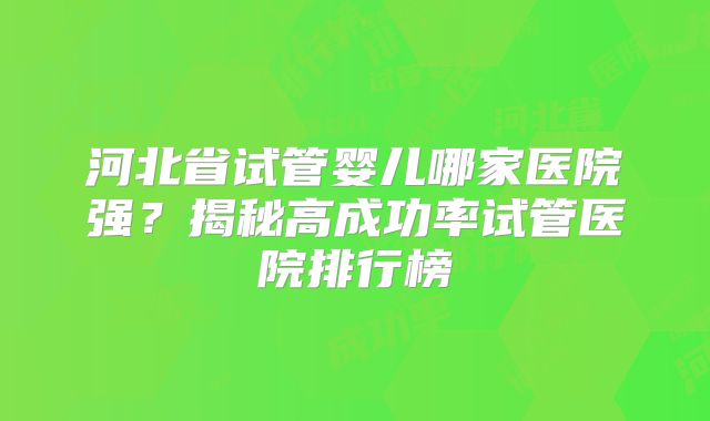 河北省试管婴儿哪家医院强?揭秘高成功率试管医院排行榜