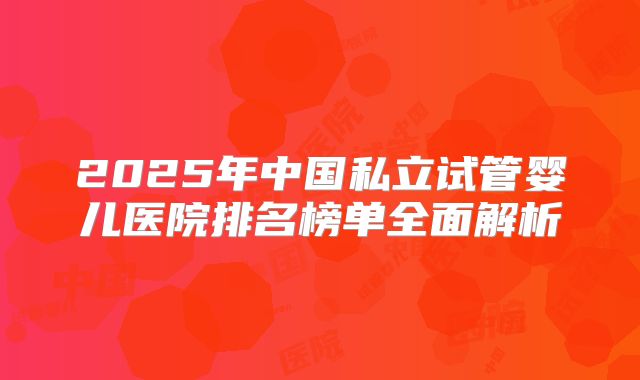 2025年中国私立试管婴儿医院排名榜单全面解析