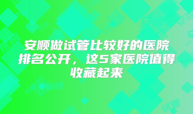 安顺做试管比较好的医院排名公开，这5家医院值得收藏起来