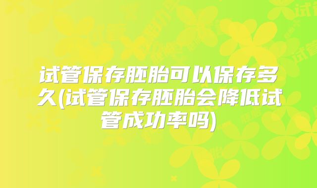 试管保存胚胎可以保存多久(试管保存胚胎会降低试管成功率吗)