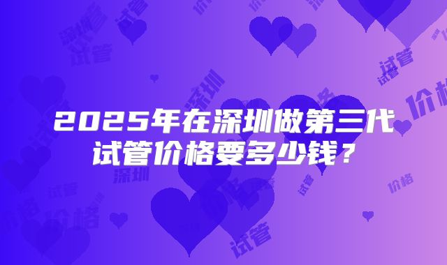 2025年在深圳做第三代试管价格要多少钱?