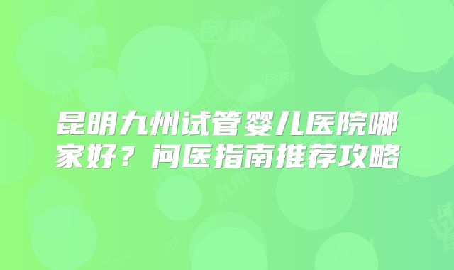 昆明九州试管婴儿医院哪家好?问医指南推荐攻略