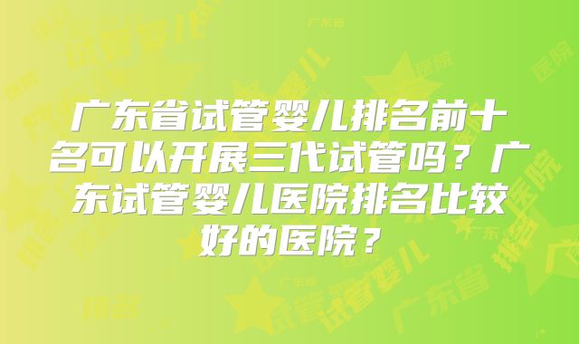 广东省试管婴儿排名前十名可以开展三代试管吗？广东试管婴儿医院排名比较好的医院？