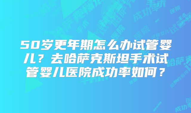 50岁更年期怎么办试管婴儿?去哈萨克斯坦手术试管婴儿医院成功率如何?