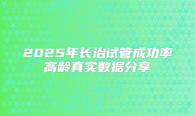 2025年长治试管成功率高龄真实数据分享