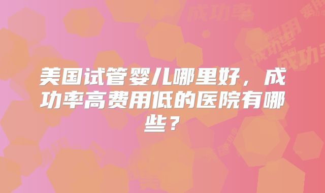 美国试管婴儿哪里好,成功率高费用低的医院有哪些?