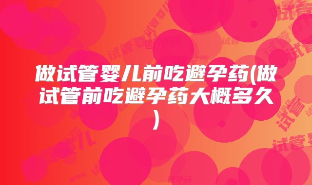 做试管婴儿前吃避孕药(做试管前吃避孕药大概多久)