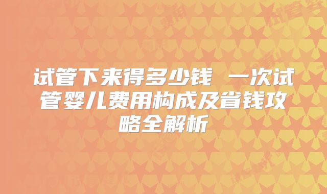 试管下来得多少钱 一次试管婴儿费用构成及省钱攻略全解析