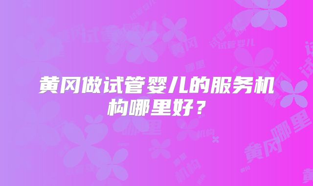 黄冈做试管婴儿的服务机构哪里好?