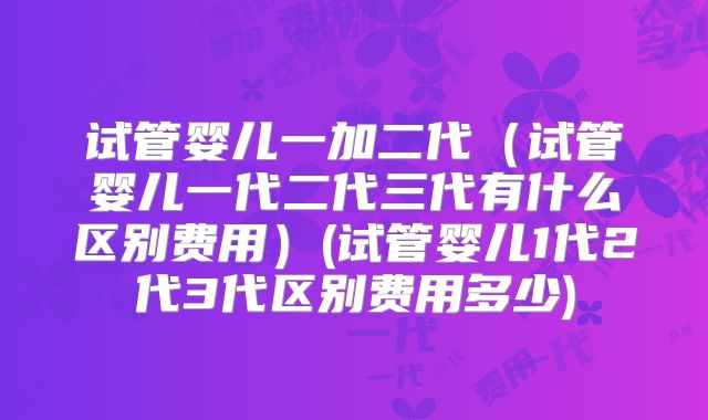 试管婴儿一加二代(试管婴儿一代二代三代有什么区别费用)(试管婴儿1代2代3代区别费用多少)