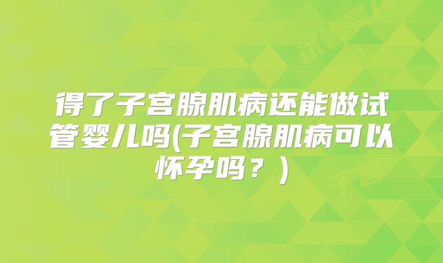 得了子宫腺肌病还能做试管婴儿吗(子宫腺肌病可以怀孕吗？)