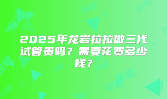 2025年龙岩拉拉做三代试管贵吗?需要花费多少钱?