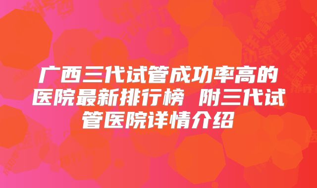 广西三代试管成功率高的医院最新排行榜 附三代试管医院详情介绍