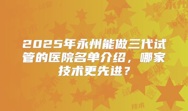 2025年永州能做三代试管的医院名单介绍,哪家技术更先进?