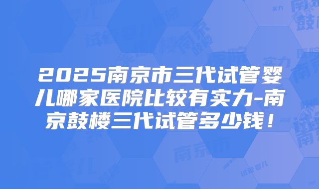 2025南京市三代试管婴儿哪家医院比较有实力-南京鼓楼三代试管多少钱！