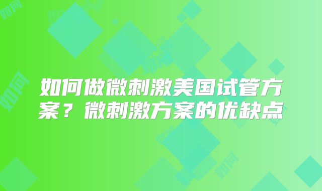 如何做微刺激美国试管方案?微刺激方案的优缺点