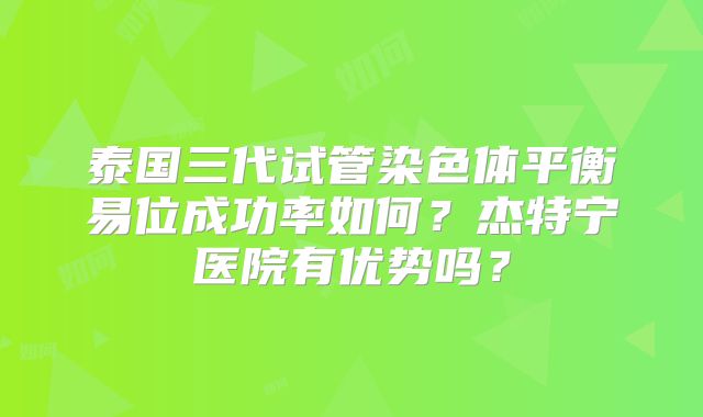 泰国三代试管染色体平衡易位成功率如何?杰特宁医院有优势吗?