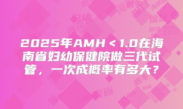 2025年AMH＜1.0在海南省妇幼保健院做三代试管，一次成概率有多大？