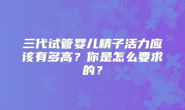 三代试管婴儿精子活力应该有多高?你是怎么要求的?