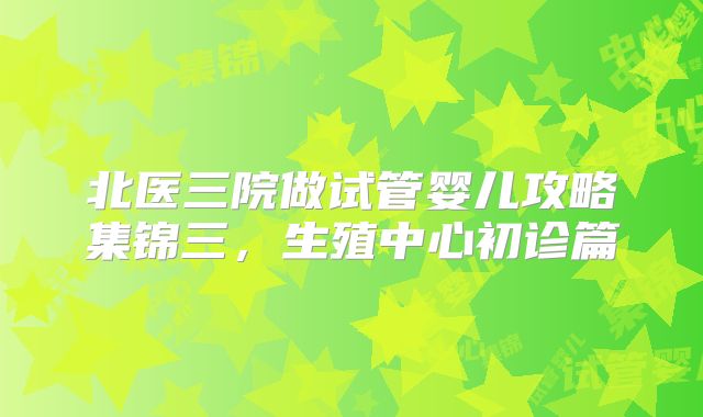 北医三院做试管婴儿攻略集锦三,生殖中心初诊篇