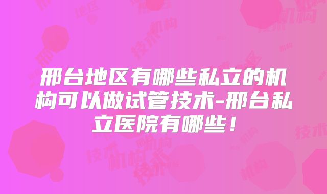 邢台地区有哪些私立的机构可以做试管技术-邢台私立医院有哪些!