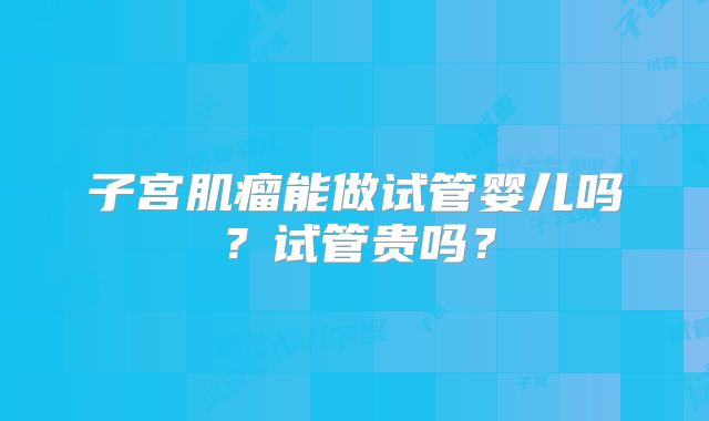 子宫肌瘤能做试管婴儿吗?试管贵吗?