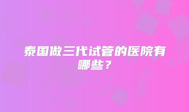 泰国做三代试管的医院有哪些?