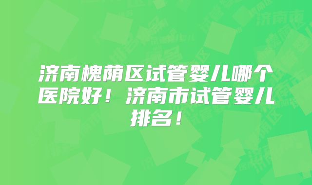 济南槐荫区试管婴儿哪个医院好！济南市试管婴儿排名！