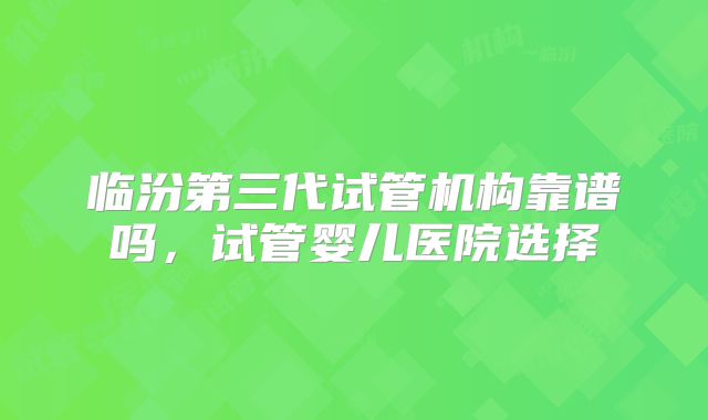 临汾第三代试管机构靠谱吗，试管婴儿医院选择