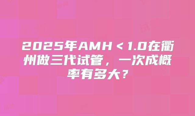 2025年AMH＜1.0在衢州做三代试管，一次成概率有多大？