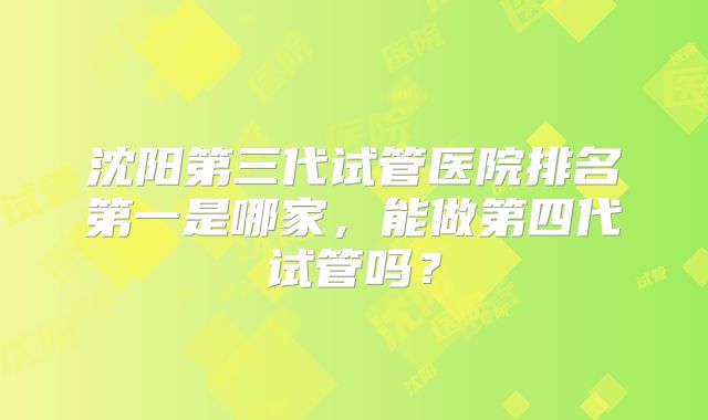 沈阳第三代试管医院排名第一是哪家,能做第四代试管吗?
