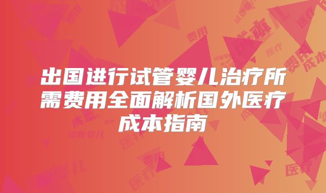 出国进行试管婴儿治疗所需费用全面解析国外医疗成本指南
