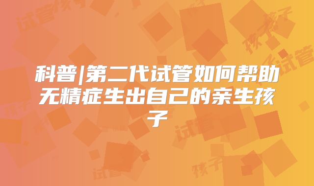 科普|第二代试管如何帮助无精症生出自己的亲生孩子