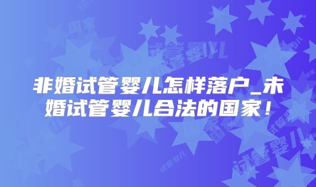 非婚试管婴儿怎样落户_未婚试管婴儿合法的国家！