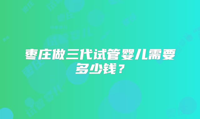 枣庄做三代试管婴儿需要多少钱?