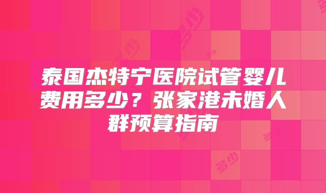 泰国杰特宁医院试管婴儿费用多少?张家港未婚人群预算指南