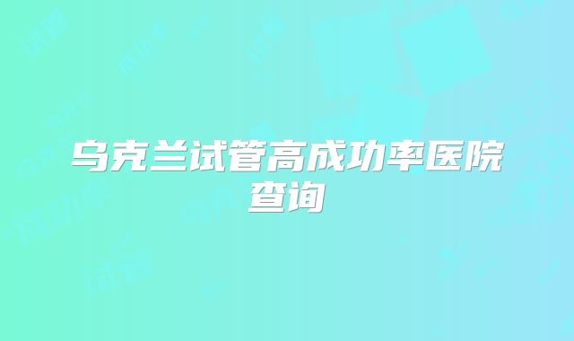 乌克兰试管高成功率医院查询